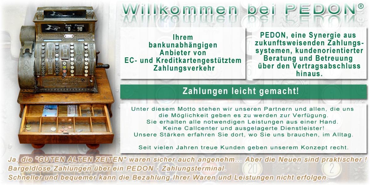 Pedoncash Ihrem bankunabhängigen Anbieter von EC- und Kreditkartengestütztem Zahlungsverkehr PEDON, eine Synergie aus zukunftsweisenden Zahlungssystemen, kundenorientierter Beratung und Betreuung über den Vertragsabschluss hinaus. Zahlungen leicht gemacht! Unter diesem Motto stehen wir unseren Partner und allen, die uns die Möglichkeit geben es zu werden zur Verfügung. Sie erhalten alle notwendigen Leistungen aus einer Hand. Keine Callcenter und ausgelagerte Dienstleister! Unsere Stärken erfahren Sie dort, wo Sie uns brauchen, im Alltag. Seit vielen Jahren treue Kunden geben unserem Konzept recht.